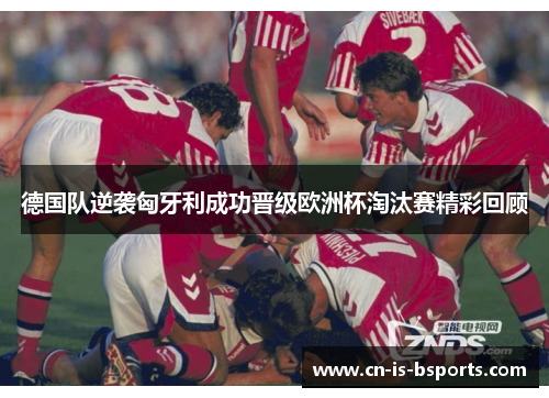 德国队逆袭匈牙利成功晋级欧洲杯淘汰赛精彩回顾 德国队逆袭匈牙利成功晋级欧洲杯淘汰赛精彩回顾