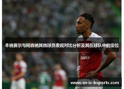 本纳赛尔与阿森纳其他球员表现对比分析及其在球队中的定位 本纳赛尔与阿森纳其他球员表现对比分析及其在球队中的定位