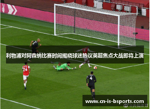 利物浦对阿森纳比赛时间揭晓球迷热议英超焦点大战即将上演 利物浦对阿森纳比赛时间揭晓球迷热议英超焦点大战即将上演
