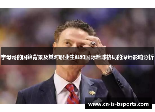 字母哥的国籍背景及其对职业生涯和国际篮球格局的深远影响分析 字母哥的国籍背景及其对职业生涯和国际篮球格局的深远影响分析