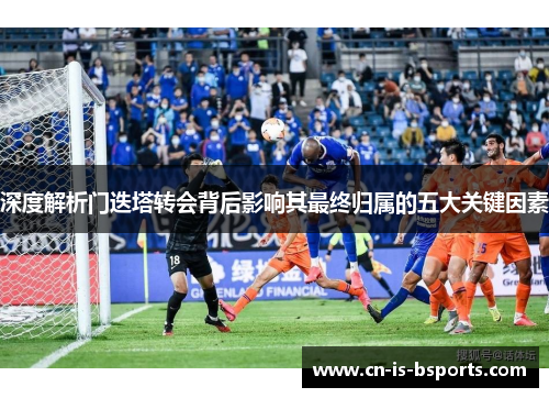 深度解析门迭塔转会背后影响其最终归属的五大关键因素 深度解析门迭塔转会背后影响其最终归属的五大关键因素