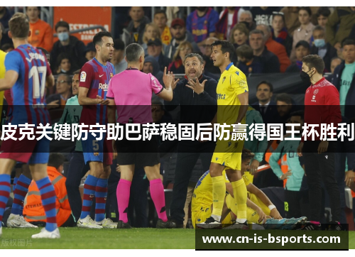 皮克关键防守助巴萨稳固后防赢得国王杯胜利