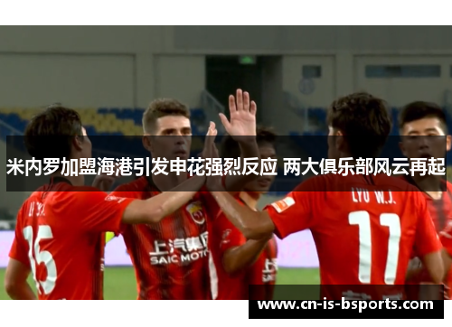 米内罗加盟海港引发申花强烈反应 两大俱乐部风云再起 米内罗加盟海港引发申花强烈反应 两大俱乐部风云再起