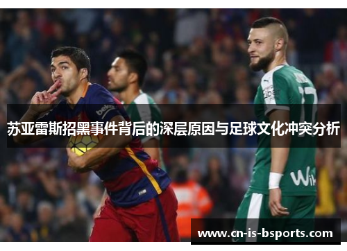 苏亚雷斯招黑事件背后的深层原因与足球文化冲突分析 苏亚雷斯招黑事件背后的深层原因与足球文化冲突分析