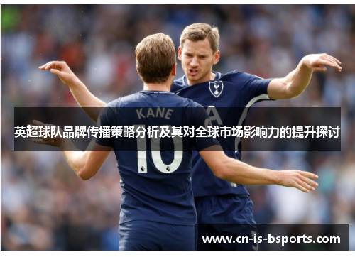 英超球队品牌传播策略分析及其对全球市场影响力的提升探讨 英超球队品牌传播策略分析及其对全球市场影响力的提升探讨