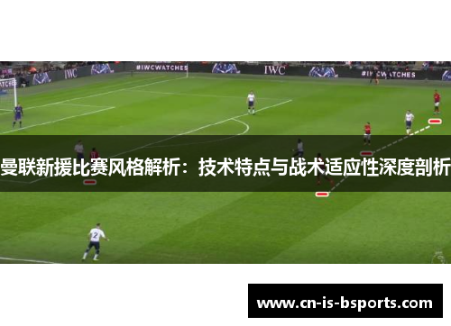 曼联新援比赛风格解析:技术特点与战术适应性深度剖析 曼联新援比赛风格解析:技术特点与战术适应性深度剖析