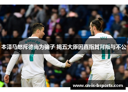 本泽马怒斥德尚为骗子 揭五大原因直指其背叛与不公 本泽马怒斥德尚为骗子 揭五大原因直指其背叛与不公