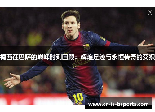 梅西在巴萨的巅峰时刻回顾：辉煌足迹与永恒传奇的交织