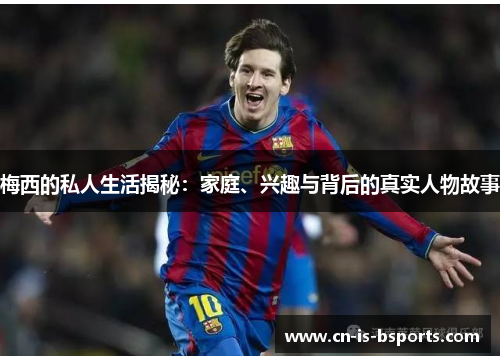 梅西的私人生活揭秘：家庭、兴趣与背后的真实人物故事