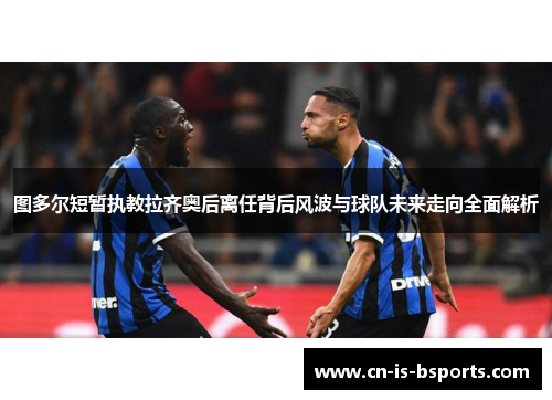 图多尔短暂执教拉齐奥后离任背后风波与球队未来走向全面解析