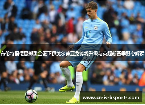 布伦特福德豪掷重金签下伊戈尔蒂亚戈锋线升级与英超新赛季野心解读 布伦特福德豪掷重金签下伊戈尔蒂亚戈锋线升级与英超新赛季野心解读