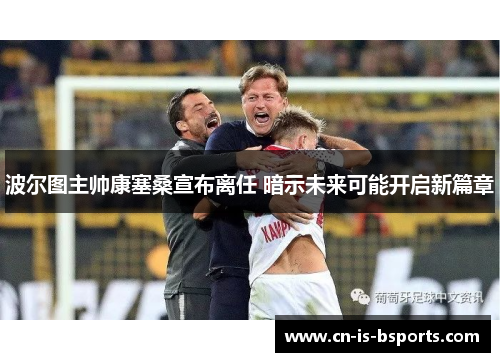 波尔图主帅康塞桑宣布离任 暗示未来可能开启新篇章 波尔图主帅康塞桑宣布离任 暗示未来可能开启新篇章